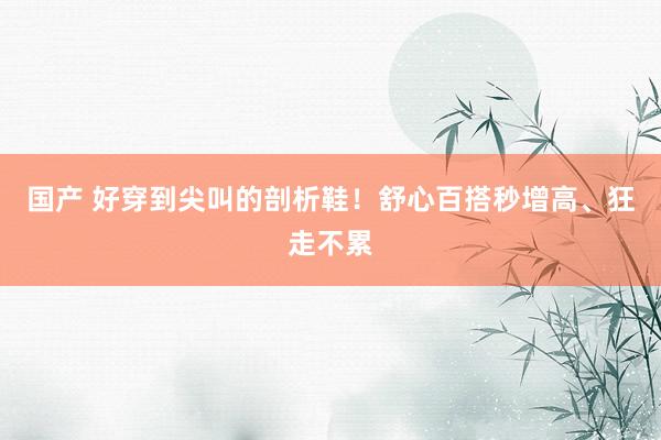 国产 好穿到尖叫的剖析鞋！舒心百搭秒增高、狂走不累