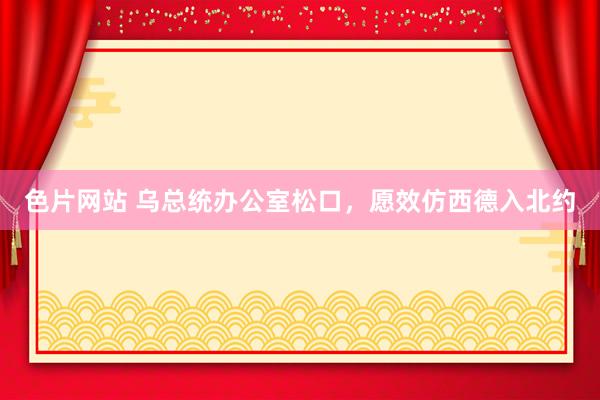 色片网站 乌总统办公室松口，愿效仿西德入北约