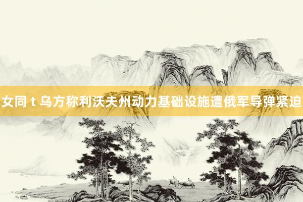女同 t 乌方称利沃夫州动力基础设施遭俄军导弹紧迫