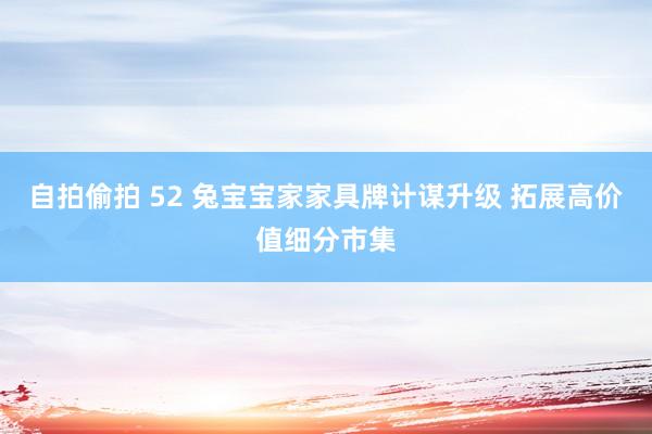 自拍偷拍 52 兔宝宝家家具牌计谋升级 拓展高价值细分市集