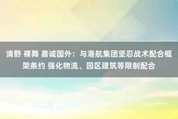 清野 裸舞 嘉诚国外：与港航集团坚忍战术配合框架条约 强化物流、园区建筑等限制配合