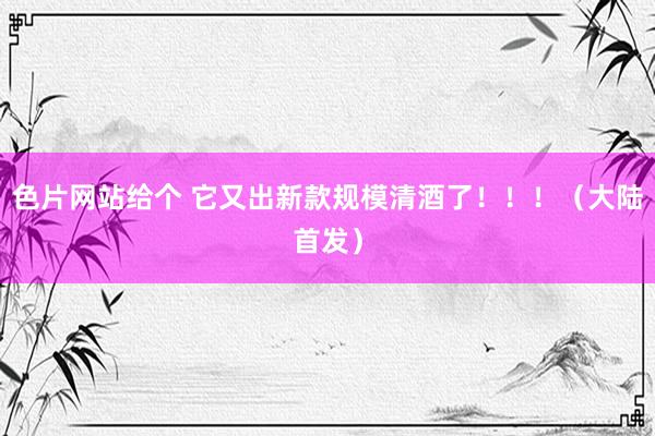 色片网站给个 它又出新款规模清酒了！！！（大陆首发）