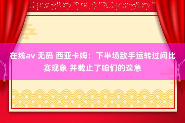 在线av 无码 西亚卡姆：下半场敌手运转过问比赛现象 并截止了咱们的遑急