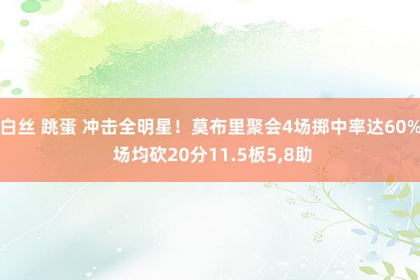 白丝 跳蛋 冲击全明星！莫布里聚会4场掷中率达60% 场均砍20分11.5板5，8助