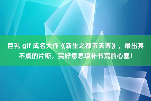 巨乳 gif 成名大作《新生之都市天尊》，最出其不虞的片断，完好意思填补书荒的心塞！