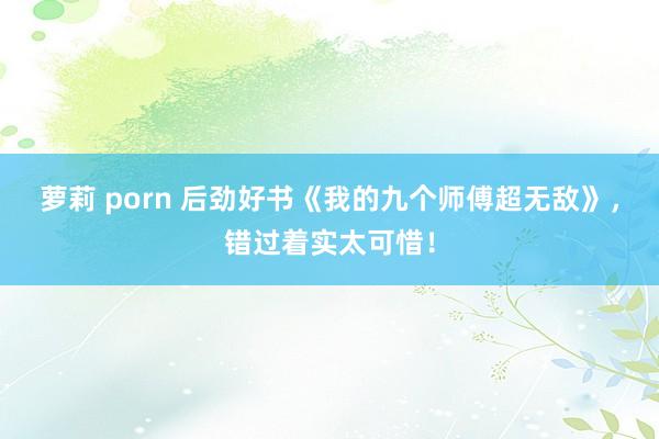 萝莉 porn 后劲好书《我的九个师傅超无敌》，错过着实太可惜！