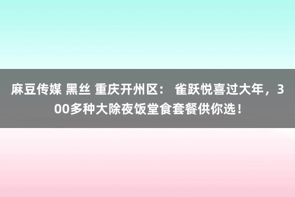 麻豆传媒 黑丝 重庆开州区： 雀跃悦喜过大年，300多种大除夜饭堂食套餐供你选！