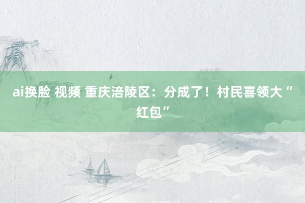 ai换脸 视频 重庆涪陵区：分成了！村民喜领大“红包”
