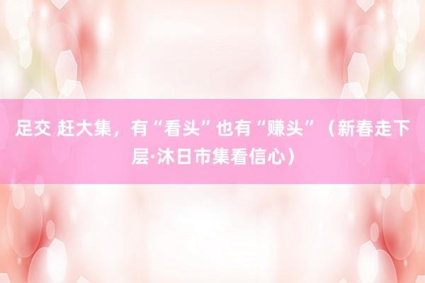 足交 赶大集，有“看头”也有“赚头”（新春走下层·沐日市集看信心）