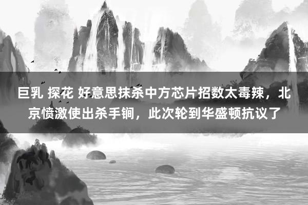 巨乳 探花 好意思抹杀中方芯片招数太毒辣，北京愤激使出杀手锏，此次轮到华盛顿抗议了