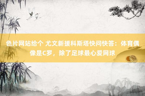 色片网站给个 尤文新援科斯塔快问快答：体育偶像是C罗，除了足球最心爱网球