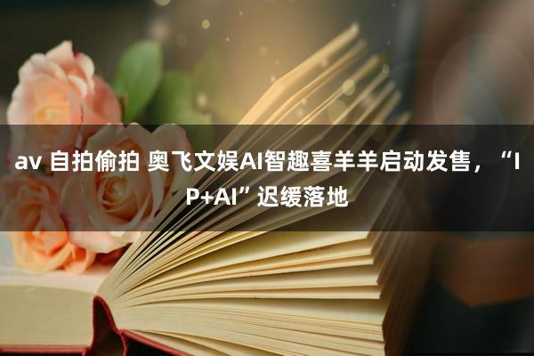 av 自拍偷拍 奥飞文娱AI智趣喜羊羊启动发售，“IP+AI”迟缓落地