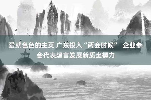 爱就色色的主页 广东投入“两会时候”  企业参会代表建言发展新质坐褥力