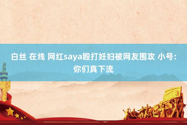 白丝 在线 网红saya殴打妊妇被网友围攻 小号:你们真下流