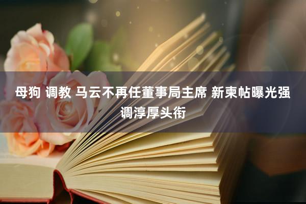母狗 调教 马云不再任董事局主席 新柬帖曝光强调淳厚头衔