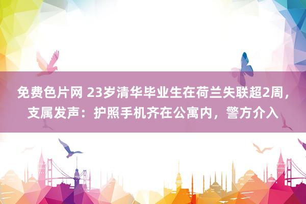免费色片网 23岁清华毕业生在荷兰失联超2周，支属发声：护照手机齐在公寓内，警方介入