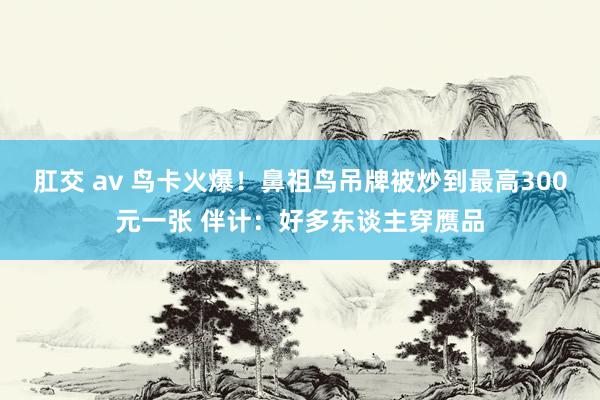 肛交 av 鸟卡火爆！鼻祖鸟吊牌被炒到最高300元一张 伴计：好多东谈主穿赝品