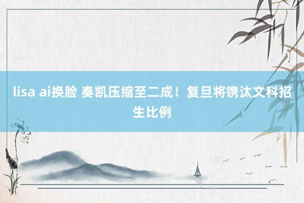 lisa ai换脸 奏凯压缩至二成！复旦将镌汰文科招生比例