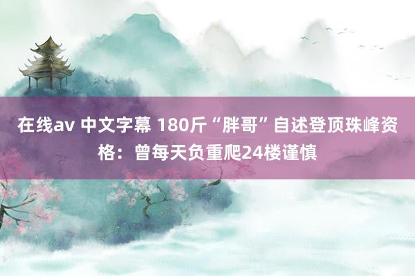 在线av 中文字幕 180斤“胖哥”自述登顶珠峰资格：曾每天负重爬24楼谨慎
