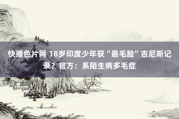 快播色片网 18岁印度少年获“最毛脸”吉尼斯记录？官方：系陌生病多毛症