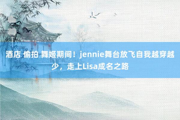 酒店 偷拍 舞姬期间！jennie舞台放飞自我越穿越少，走上Lisa成名之路