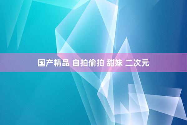 国产精品 自拍偷拍 甜妹 二次元