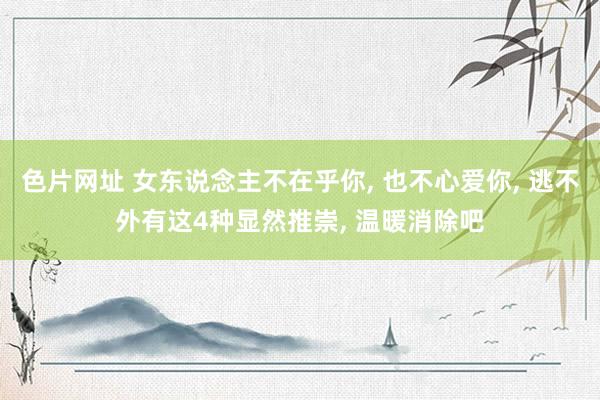 色片网址 女东说念主不在乎你， 也不心爱你， 逃不外有这4种显然推崇， 温暖消除吧