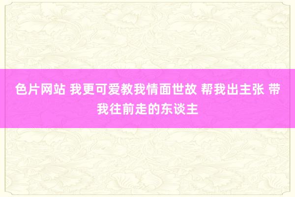 色片网站 我更可爱教我情面世故 帮我出主张 带我往前走的东谈主