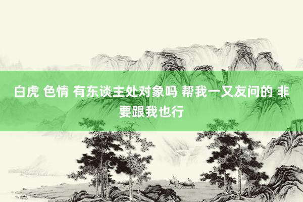 白虎 色情 有东谈主处对象吗 帮我一又友问的 非要跟我也行