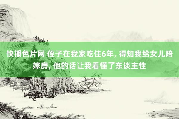 快播色片网 侄子在我家吃住6年， 得知我给女儿陪嫁房， 他的话让我看懂了东谈主性