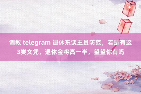 调教 telegram 退休东谈主员防范，若是有这3类文凭，退休金将高一半，望望你有吗