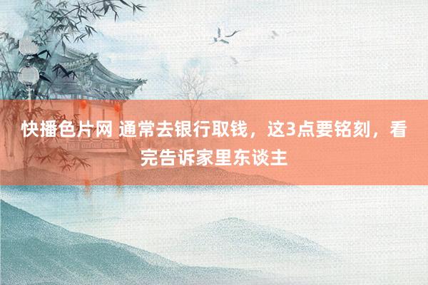 快播色片网 通常去银行取钱，这3点要铭刻，看完告诉家里东谈主