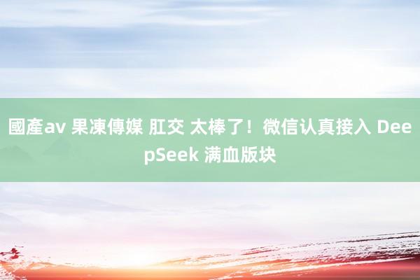 國產av 果凍傳媒 肛交 太棒了！微信认真接入 DeepSeek 满血版块
