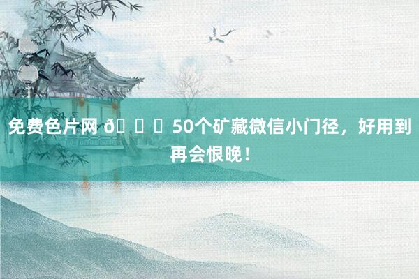 免费色片网 🎉50个矿藏微信小门径，好用到再会恨晚！