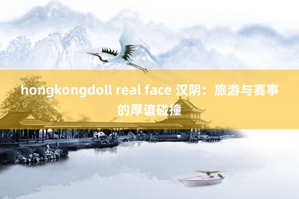 hongkongdoll real face 汉阴：旅游与赛事的厚谊碰撞
