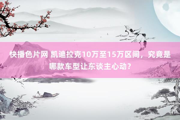 快播色片网 凯迪拉克10万至15万区间，究竟是哪款车型让东谈主心动？