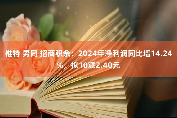 推特 男同 招商积余：2024年净利润同比增14.24%，拟10派2.40元
