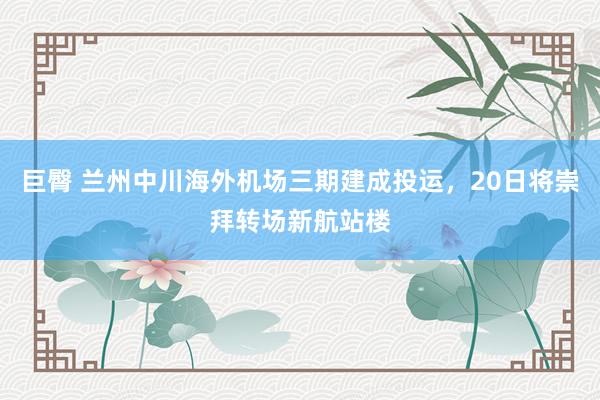 巨臀 兰州中川海外机场三期建成投运，20日将崇拜转场新航站楼