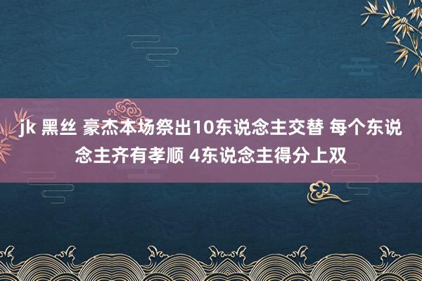 jk 黑丝 豪杰本场祭出10东说念主交替 每个东说念主齐有孝顺 4东说念主得分上双