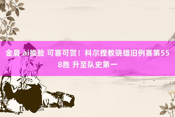 金晨 ai换脸 可喜可贺！科尔捏教骁雄旧例赛第558胜 升至队史第一