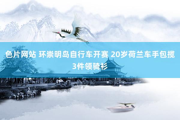 色片网站 环崇明岛自行车开赛 20岁荷兰车手包揽3件领骑衫