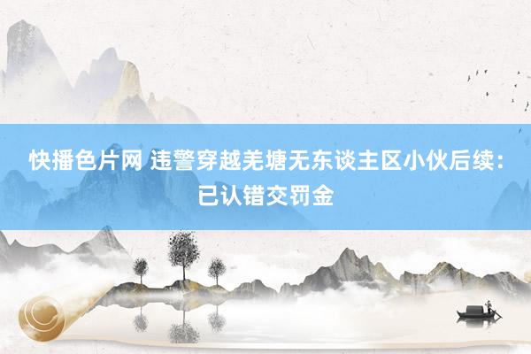 快播色片网 违警穿越羌塘无东谈主区小伙后续：已认错交罚金