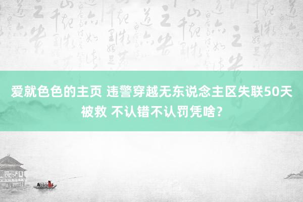 爱就色色的主页 违警穿越无东说念主区失联50天被救 不认错不认罚凭啥？
