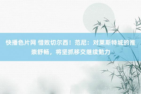 快播色片网 惜败切尔西！范尼：对莱斯特城的推崇舒畅，将坚抓移交继续勉力