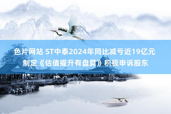 色片网站 ST中泰2024年同比减亏近19亿元 制定《估值擢升有盘算》积极申诉股东