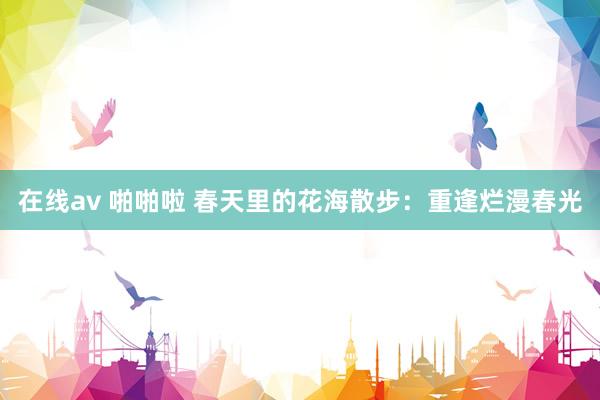 在线av 啪啪啦 春天里的花海散步：重逢烂漫春光