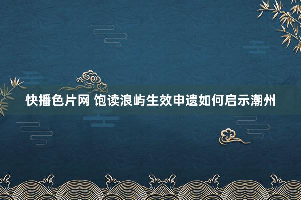 快播色片网 饱读浪屿生效申遗如何启示潮州