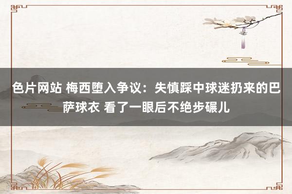 色片网站 梅西堕入争议：失慎踩中球迷扔来的巴萨球衣 看了一眼后不绝步碾儿