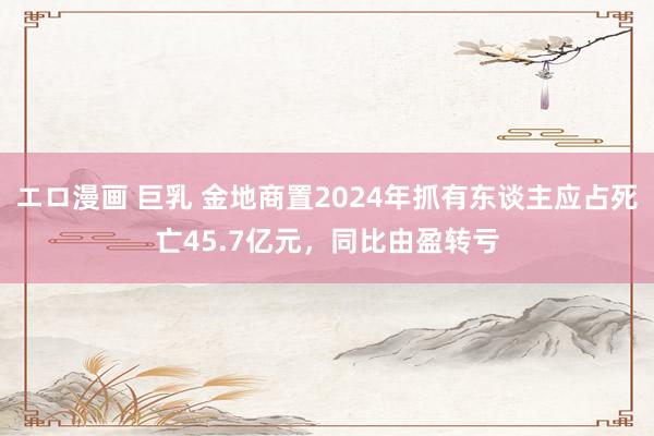 エロ漫画 巨乳 金地商置2024年抓有东谈主应占死亡45.7亿元，同比由盈转亏