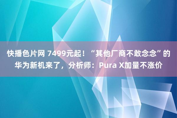 快播色片网 7499元起！“其他厂商不敢念念”的华为新机来了，分析师：Pura X加量不涨价